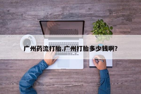 私人卖打胎药微信号广州药流打胎.广州打胎多少钱啊？