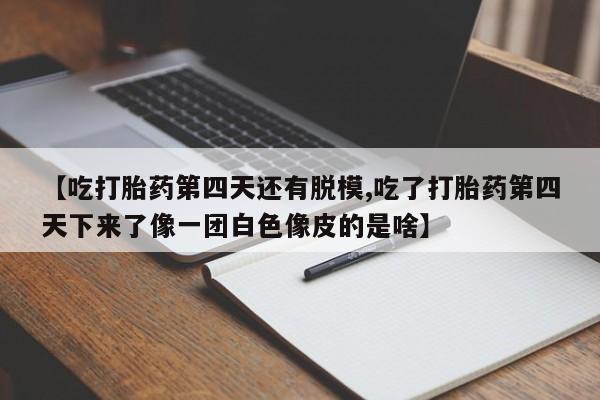 私人卖打胎药微信号【吃打胎药第四天还有脱模,吃了打胎药第四天下来了像一团白色像皮的是啥】