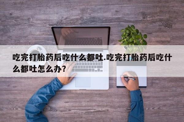 私人卖打胎药微信号吃完打胎药后吃什么都吐.吃完打胎药后吃什么都吐怎么办？