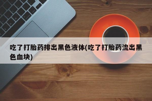 私人卖打胎药微信号吃了打胎药排出黑色液体(吃了打胎药流出黑色血块)