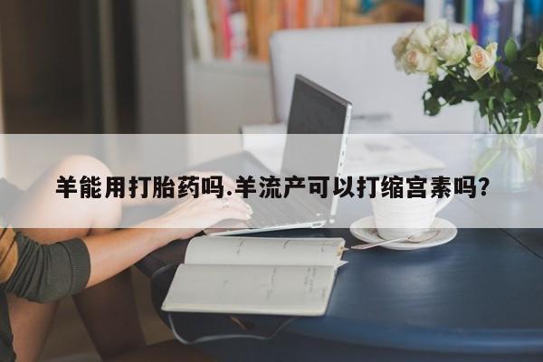 私人卖打胎药微信号羊能用打胎药吗.羊流产可以打缩宫素吗？