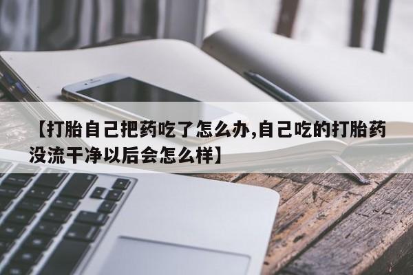 私人卖打胎药微信号【打胎自己把药吃了怎么办,自己吃的打胎药没流干净以后会怎么样】