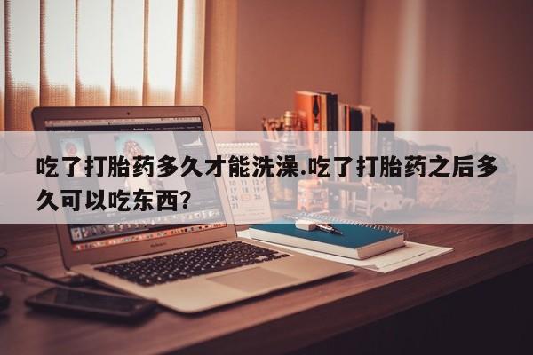 私人卖打胎药微信号吃了打胎药多久才能洗澡.吃了打胎药之后多久可以吃东西？
