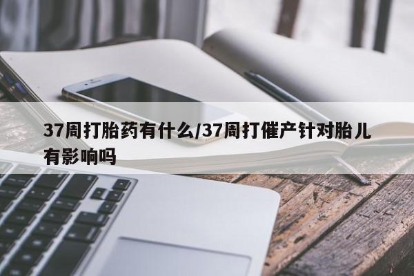 私人卖打胎药微信号37周打胎药有什么/37周打催产针对胎儿有影响吗