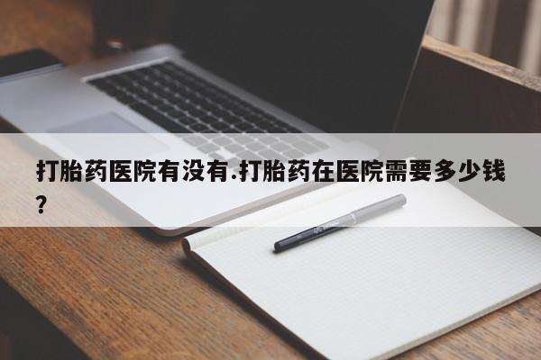 私人卖打胎药微信号打胎药医院有没有.打胎药在医院需要多少钱？