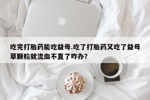私人卖打胎药微信号吃完打胎药能吃益母.吃了打胎药又吃了益母草颗粒就流血不直了咋办？