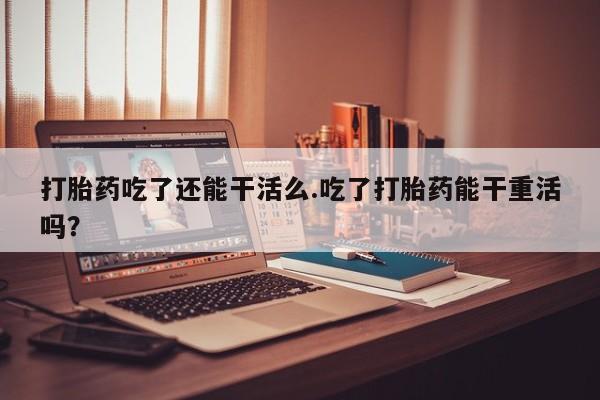 私人卖打胎药微信号打胎药吃了还能干活么.吃了打胎药能干重活吗？