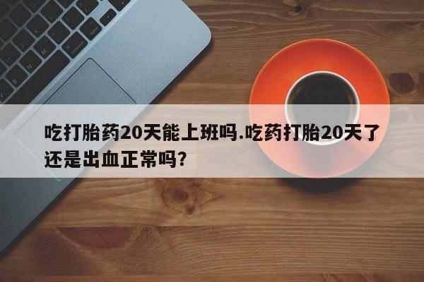 私人卖打胎药微信号吃打胎药20天能上班吗.吃药打胎20天了还是出血正常吗？