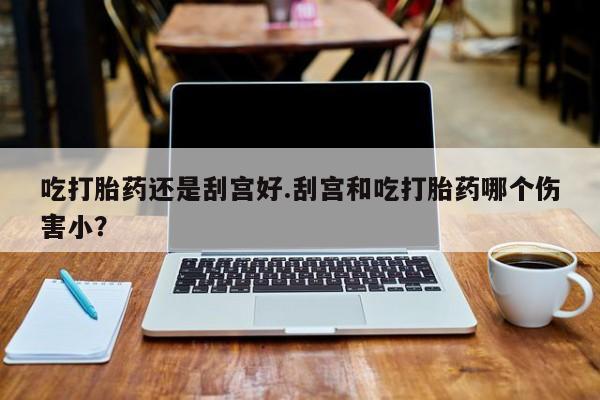 私人卖打胎药微信号吃打胎药还是刮宫好.刮宫和吃打胎药哪个伤害小？