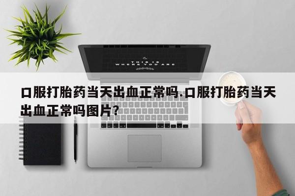 私人卖打胎药微信号口服打胎药当天出血正常吗.口服打胎药当天出血正常吗图片？