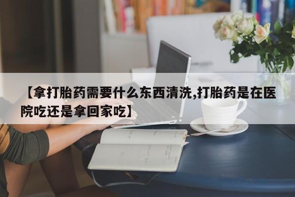 私人卖打胎药微信号【拿打胎药需要什么东西清洗,打胎药是在医院吃还是拿回家吃】