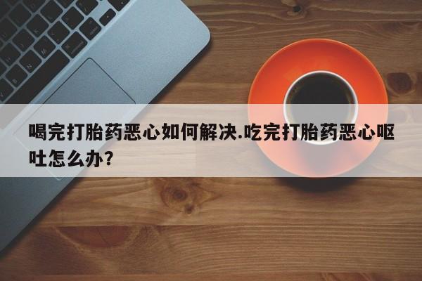 私人卖打胎药微信号喝完打胎药恶心如何解决.吃完打胎药恶心呕吐怎么办？