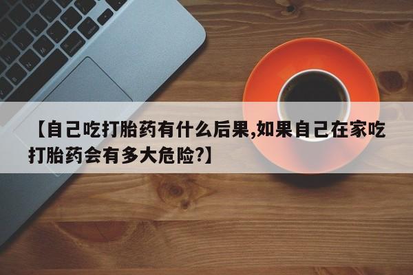 私人卖打胎药微信号【自己吃打胎药有什么后果,如果自己在家吃打胎药会有多大危险?】