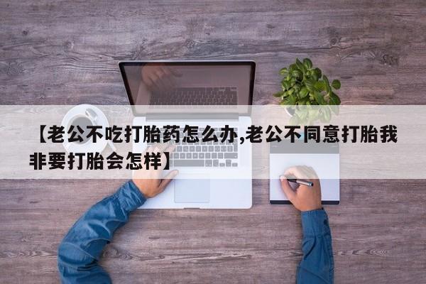 私人卖打胎药微信号【老公不吃打胎药怎么办,老公不同意打胎我非要打胎会怎样】