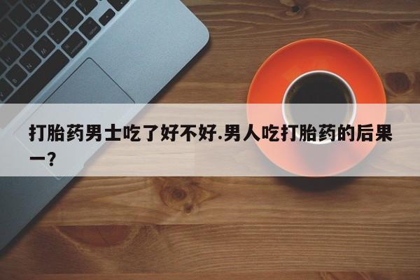 私人卖打胎药微信号打胎药男士吃了好不好.男人吃打胎药的后果一？