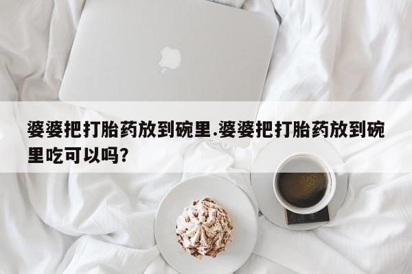 私人卖打胎药微信号婆婆把打胎药放到碗里.婆婆把打胎药放到碗里吃可以吗？