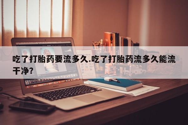 私人卖打胎药微信号吃了打胎药要流多久.吃了打胎药流多久能流干净？