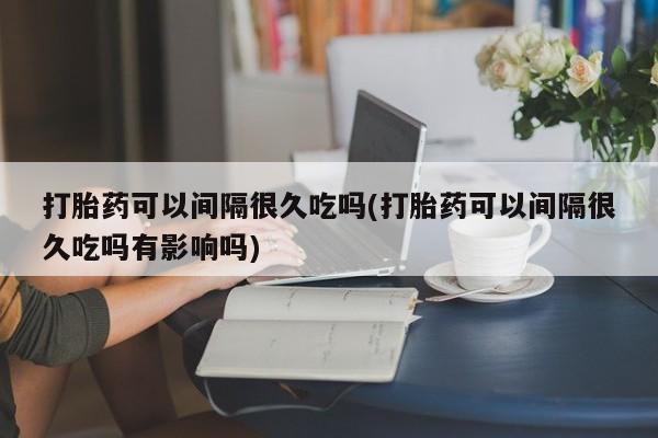 私人卖打胎药微信号打胎药可以间隔很久吃吗(打胎药可以间隔很久吃吗有影响吗)