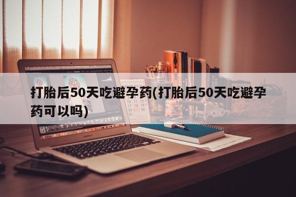 私人卖打胎药微信号打胎后50天吃避孕药(打胎后50天吃避孕药可以吗)