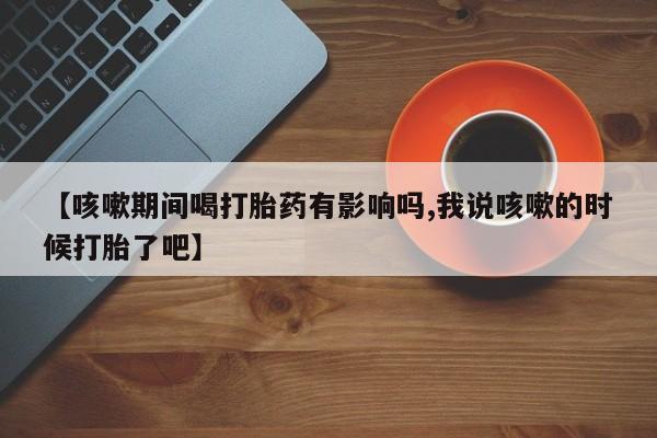 私人卖打胎药微信号【咳嗽期间喝打胎药有影响吗,我说咳嗽的时候打胎了吧】