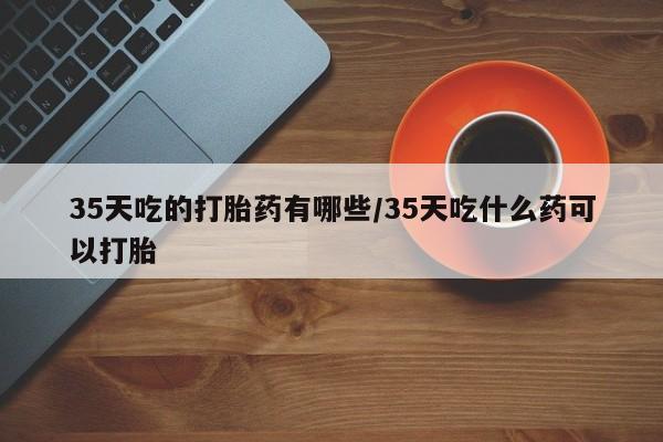 私人卖打胎药微信号35天吃的打胎药有哪些/35天吃什么药可以打胎