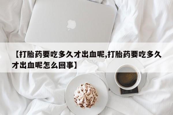 私人卖打胎药微信号【打胎药要吃多久才出血呢,打胎药要吃多久才出血呢怎么回事】