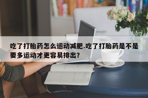 私人卖打胎药微信号吃了打胎药怎么运动减肥.吃了打胎药是不是要多运动才更容易排出？