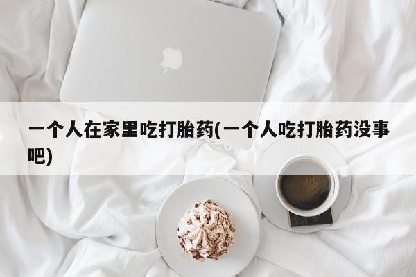 私人卖打胎药微信号一个人在家里吃打胎药(一个人吃打胎药没事吧)