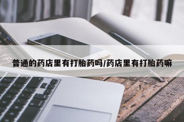 私人卖打胎药微信号普通的药店里有打胎药吗/药店里有打胎药嘛