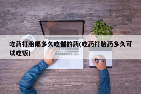 私人卖打胎药微信号吃药打胎隔多久吃催的药(吃药打胎药多久可以吃饭)