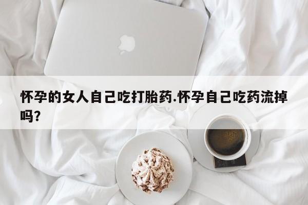 私人卖打胎药微信号怀孕的女人自己吃打胎药.怀孕自己吃药流掉吗?