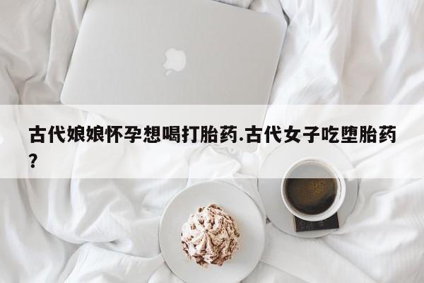 私人卖打胎药微信号古代娘娘怀孕想喝打胎药.古代女子吃堕胎药?