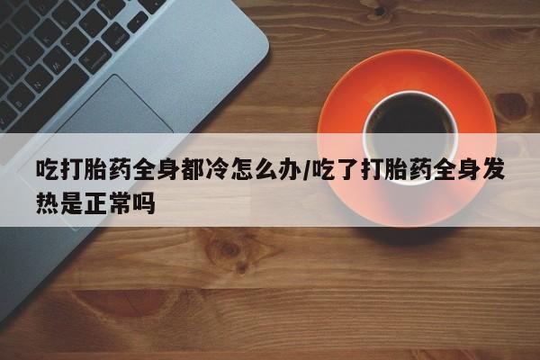 私人卖打胎药微信号吃打胎药全身都冷怎么办/吃了打胎药全身发热是正常吗