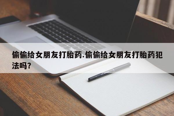 私人卖打胎药微信号偷偷给女朋友打胎药.偷偷给女朋友打胎药犯法吗？