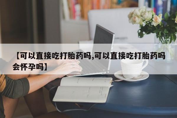 私人卖打胎药微信号【可以直接吃打胎药吗,可以直接吃打胎药吗会怀孕吗】