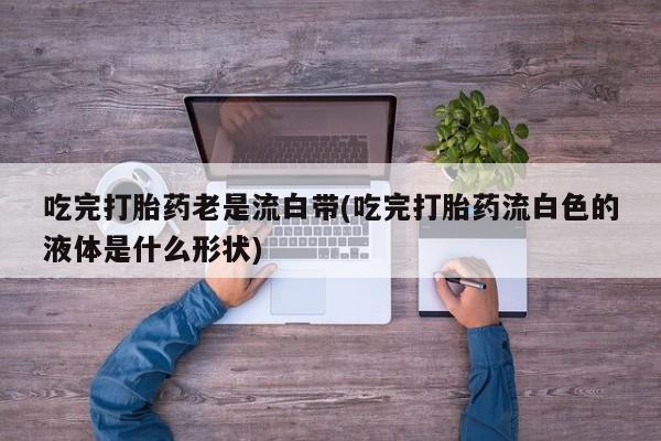 私人卖打胎药微信号吃完打胎药老是流白带(吃完打胎药流白色的液体是什么形状)
