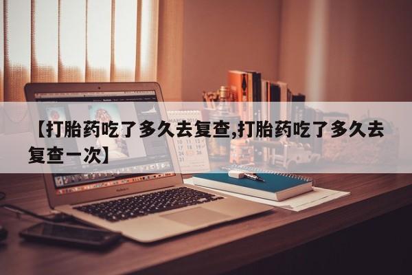 私人卖打胎药微信号【打胎药吃了多久去复查,打胎药吃了多久去复查一次】