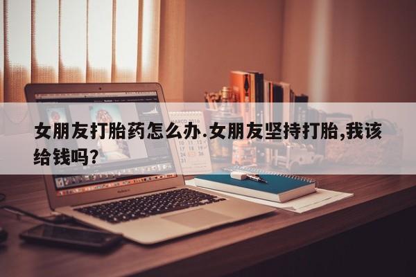 私人卖打胎药微信号女朋友打胎药怎么办.女朋友坚持打胎,我该给钱吗？