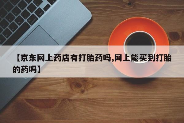 私人卖打胎药微信号【京东网上药店有打胎药吗,网上能买到打胎的药吗】