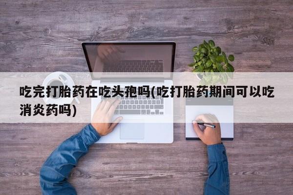 私人卖打胎药微信号吃完打胎药在吃头孢吗(吃打胎药期间可以吃消炎药吗)