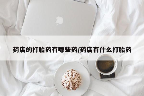 私人卖打胎药微信号药店的打胎药有哪些药/药店有什么打胎药