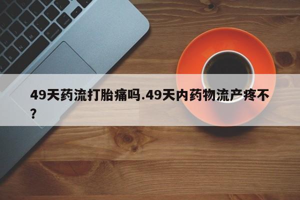 私人卖打胎药微信号49天药流打胎痛吗.49天内药物流产疼不？
