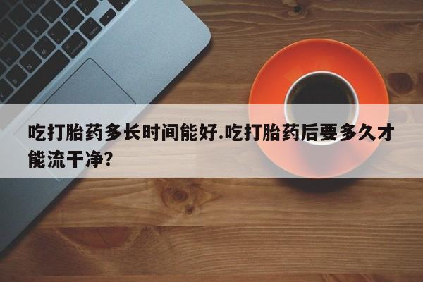私人卖打胎药微信号吃打胎药多长时间能好.吃打胎药后要多久才能流干净?