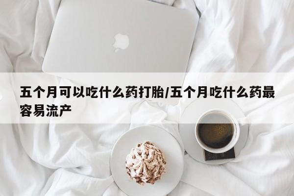 私人卖打胎药微信号五个月可以吃什么药打胎/五个月吃什么药最容易流产