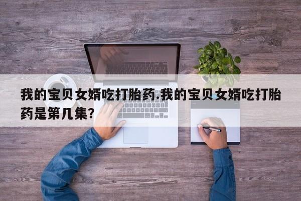 私人卖打胎药微信号我的宝贝女婿吃打胎药.我的宝贝女婿吃打胎药是第几集？