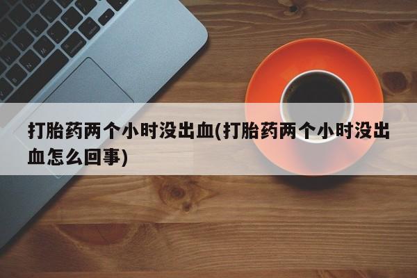 私人卖打胎药微信号打胎药两个小时没出血(打胎药两个小时没出血怎么回事)