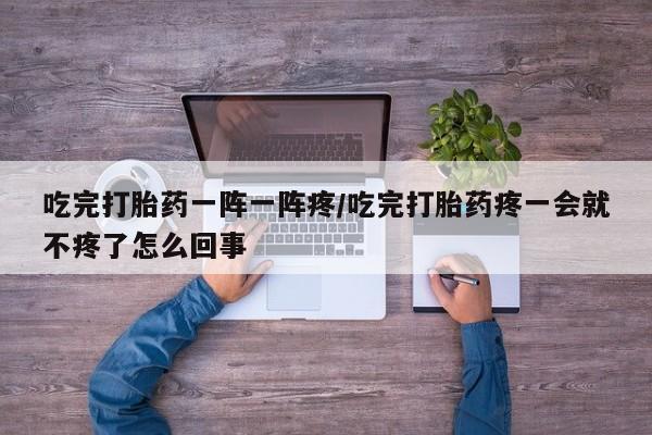 私人卖打胎药微信号吃完打胎药一阵一阵疼/吃完打胎药疼一会就不疼了怎么回事