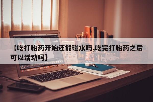 私人卖打胎药微信号【吃打胎药开始还能碰水吗,吃完打胎药之后可以活动吗】
