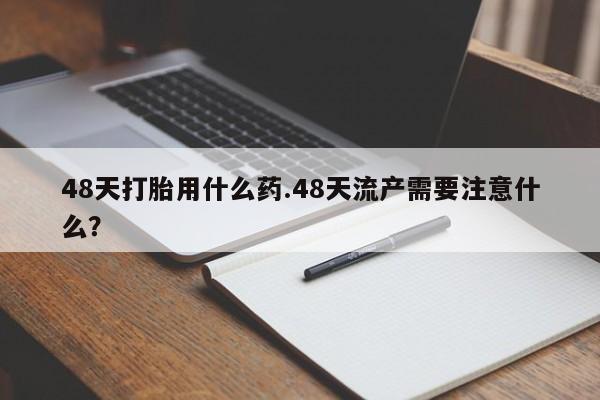 私人卖打胎药微信号48天打胎用什么药.48天流产需要注意什么？