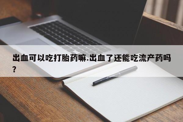 私人卖打胎药微信号出血可以吃打胎药嘛.出血了还能吃流产药吗？